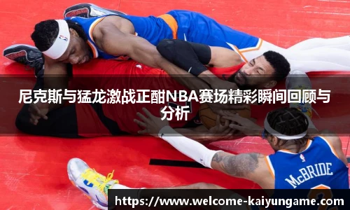 尼克斯与猛龙激战正酣NBA赛场精彩瞬间回顾与分析